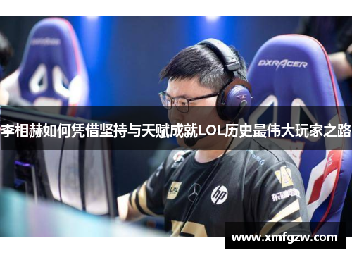 李相赫如何凭借坚持与天赋成就LOL历史最伟大玩家之路